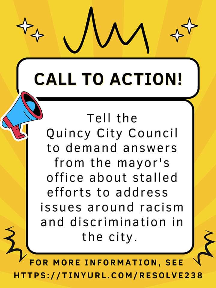 Tell Quincy City Council to demand answers from the mayor’s office about stalled efforts to address issues around racism and discrimination in the city. For more information, see https://tinyurl.com/resolve238